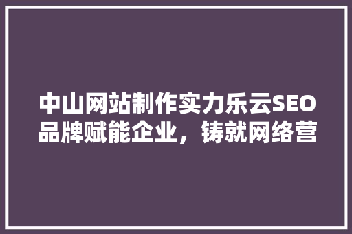中山网站制作实力乐云SEO品牌赋能企业，铸就网络营销新篇章