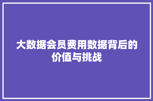 大数据会员费用数据背后的价值与挑战  第1张