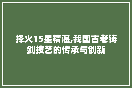 择火15星精湛,我国古老铸剑技艺的传承与创新