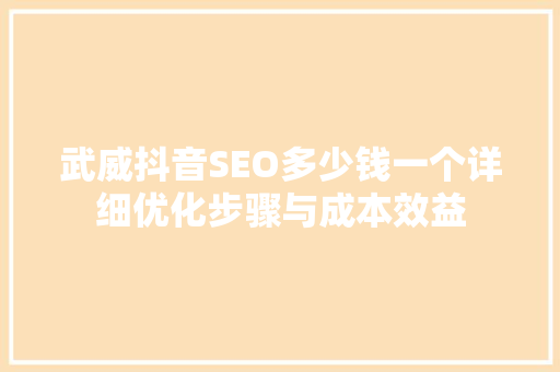 武威抖音SEO多少钱一个详细优化步骤与成本效益