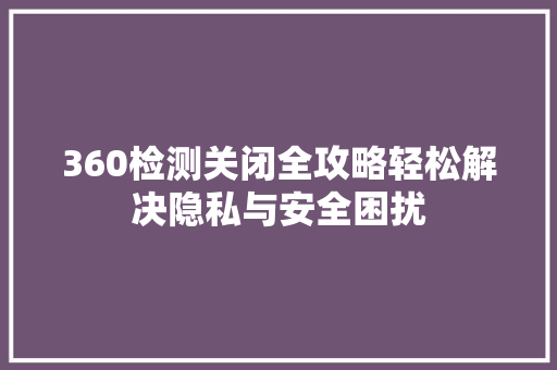 360检测关闭全攻略轻松解决隐私与安全困扰