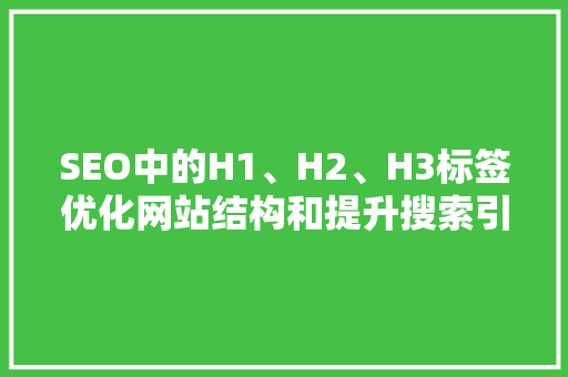SEO中的H1、H2、H3标签优化网站结构和提升搜索引擎排名的关键