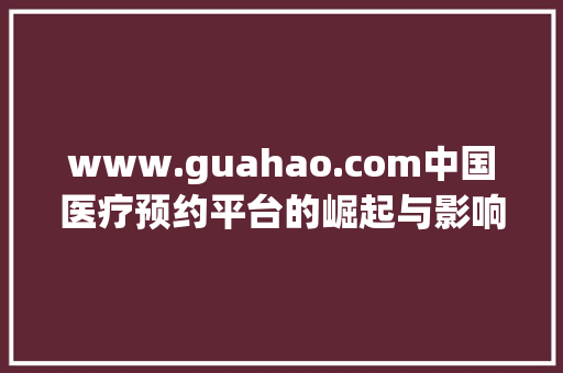 www.guahao.com中国医疗预约平台的崛起与影响