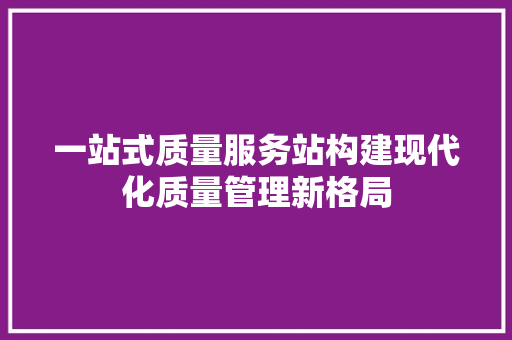 一站式质量服务站构建现代化质量管理新格局  第1张