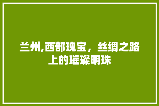 兰州,西部瑰宝，丝绸之路上的璀璨明珠