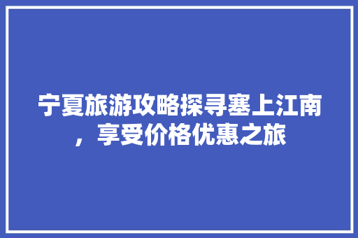 宁夏旅游攻略探寻塞上江南，享受价格优惠之旅