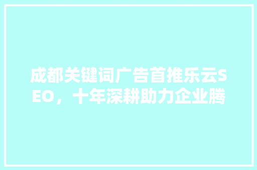 成都关键词广告首推乐云SEO，十年深耕助力企业腾飞
