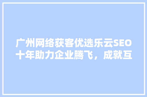 广州网络获客优选乐云SEO十年助力企业腾飞，成就互联网辉煌