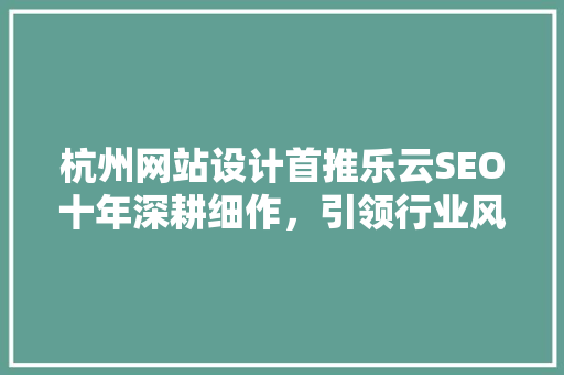 杭州网站设计首推乐云SEO十年深耕细作，引领行业风向标