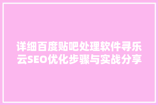 详细百度贴吧处理软件寻乐云SEO优化步骤与实战分享