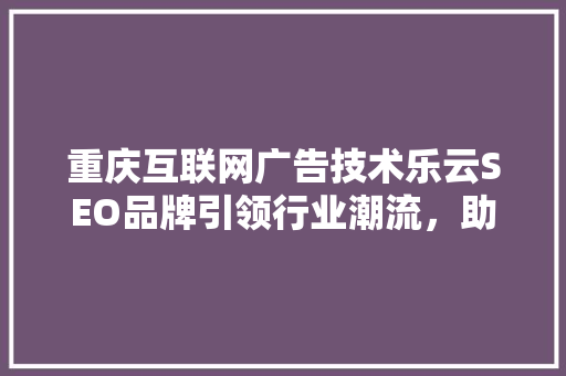 重庆互联网广告技术乐云SEO品牌引领行业潮流，助力企业腾飞