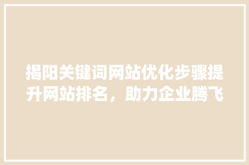 揭阳关键词网站优化步骤提升网站排名，助力企业腾飞_揭阳关键词网站优化