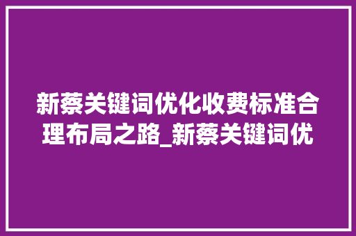 新蔡关键词优化收费标准合理布局之路_新蔡关键词优化怎么收费