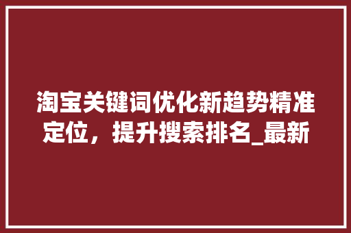 淘宝关键词优化新趋势精准定位，提升搜索排名_最新淘宝关键词优化方法