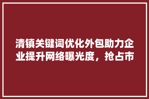 清镇关键词优化外包助力企业提升网络曝光度，抢占市场先机_清镇关键词优化外包