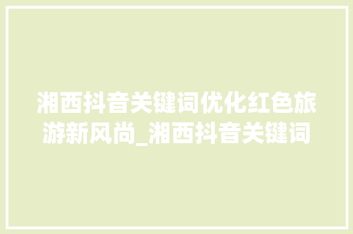 湘西抖音关键词优化红色旅游新风尚_湘西抖音关键词优化