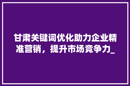 甘肃关键词优化助力企业精准营销，提升市场竞争力_甘肃关键词优化收费