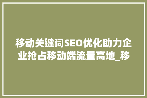 移动关键词SEO优化助力企业抢占移动端流量高地_移动关键词seo优化