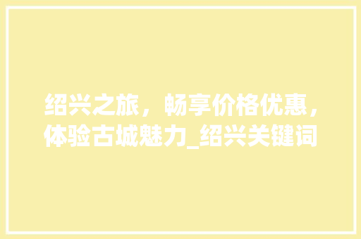 绍兴之旅，畅享价格优惠，体验古城魅力_绍兴关键词优化价格优惠
