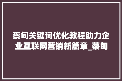 蔡甸关键词优化教程助力企业互联网营销新篇章_蔡甸关键词优化教程