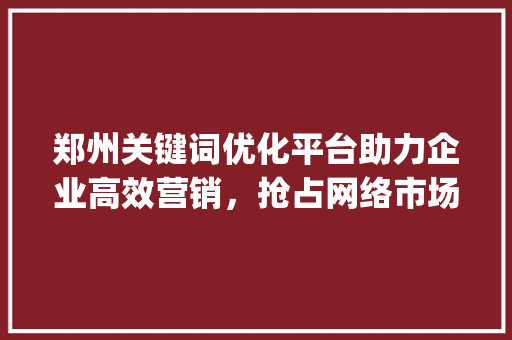 郑州关键词优化平台助力企业高效营销，抢占网络市场先机_郑州关键词优化平台