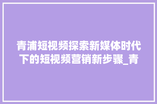 青浦短视频探索新媒体时代下的短视频营销新步骤_青浦短视频关键词优化