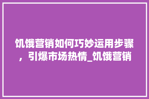 饥饿营销如何巧妙运用步骤，引爆市场热情_饥饿营销文案关键词优化