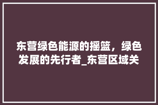东营绿色能源的摇篮，绿色发展的先行者_东营区域关键词优化