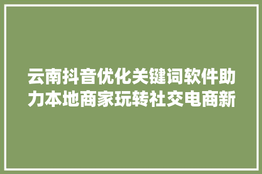 云南抖音优化关键词软件助力本地商家玩转社交电商新天地_云南抖音优化关键词软件