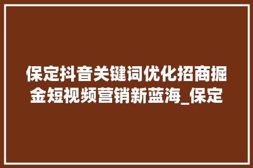 保定抖音关键词优化招商掘金短视频营销新蓝海_保定抖音关键词优化招商