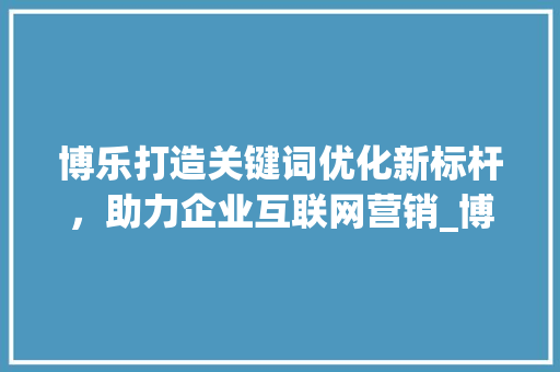 博乐打造关键词优化新标杆，助力企业互联网营销_博乐百度关键词优化