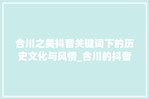 合川之美抖音关键词下的历史文化与风情_合川的抖音关键词优化