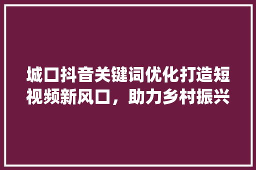 城口抖音关键词优化打造短视频新风口，助力乡村振兴_城口抖音关键词优化
