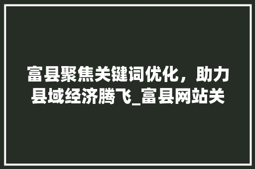 富县聚焦关键词优化，助力县域经济腾飞_富县网站关键词排名优化