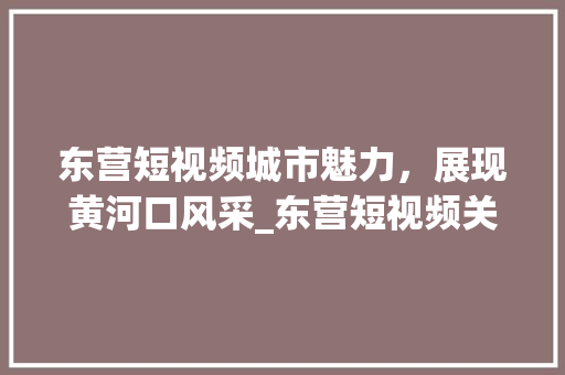 东营短视频城市魅力，展现黄河口风采_东营短视频关键词优化