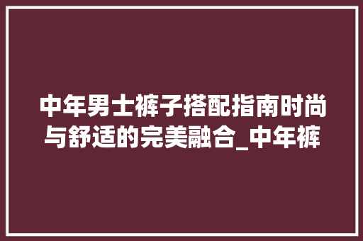 中年男士裤子搭配指南时尚与舒适的完美融合_中年裤子关键词优化