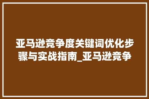 亚马逊竞争度关键词优化步骤与实战指南_亚马逊竞争度关键词优化