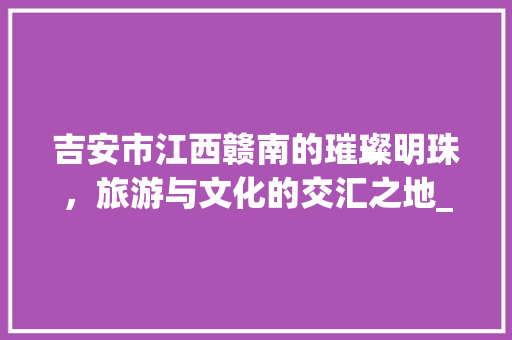 吉安市江西赣南的璀璨明珠，旅游与文化的交汇之地_吉安市关键词优化