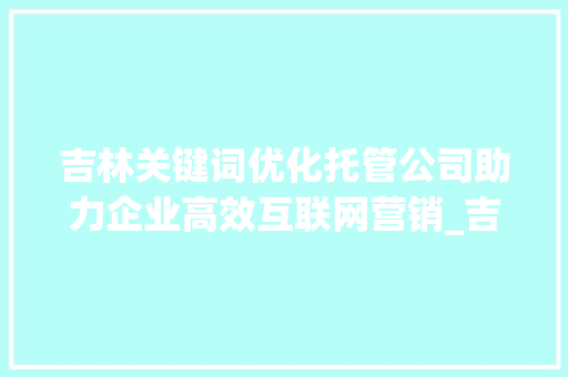 吉林关键词优化托管公司助力企业高效互联网营销_吉林关键词优化托管公司