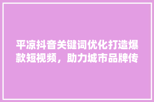 平凉抖音关键词优化打造爆款短视频，助力城市品牌传播_平凉抖音关键词优化