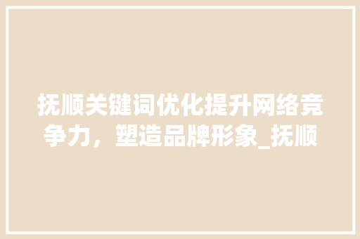 抚顺关键词优化提升网络竞争力，塑造品牌形象_抚顺关键词优化多少钱
