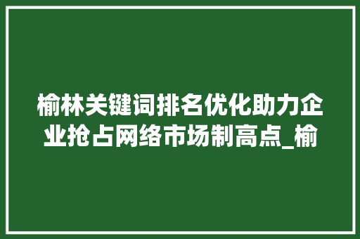 榆林关键词排名优化助力企业抢占网络市场制高点_榆林关键词排名优化项目