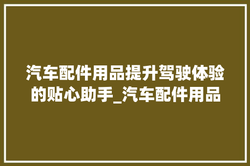 汽车配件用品提升驾驶体验的贴心助手_汽车配件用品关键词优化