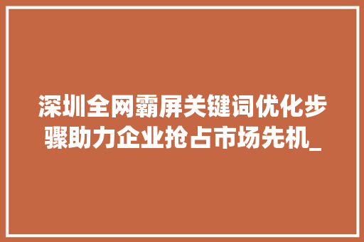深圳全网霸屏关键词优化步骤助力企业抢占市场先机_深圳全网霸屏关键词优化