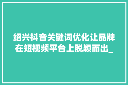 绍兴抖音关键词优化让品牌在短视频平台上脱颖而出_绍兴抖音关键词优化公司