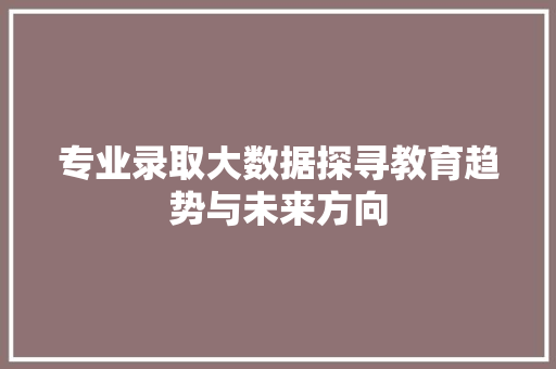 专业录取大数据探寻教育趋势与未来方向