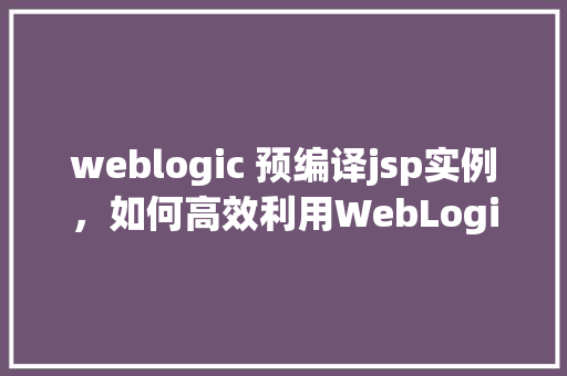 weblogic 预编译jsp实例，如何高效利用WebLogic预编译JSP实例提升应用性能