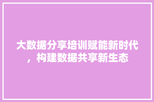 大数据分享培训赋能新时代，构建数据共享新生态  第1张